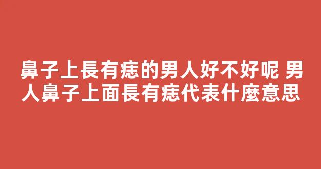 鼻子上長有痣的男人好不好呢 男人鼻子上面長有痣代表什麼意思